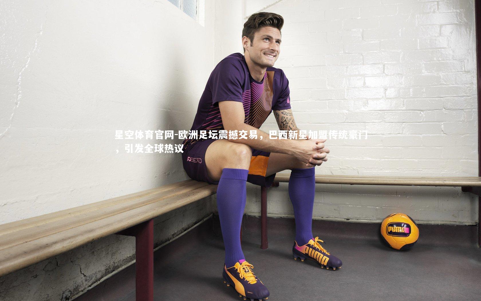 欧洲足坛震撼交易，巴西新星加盟传统豪门，引发全球热议