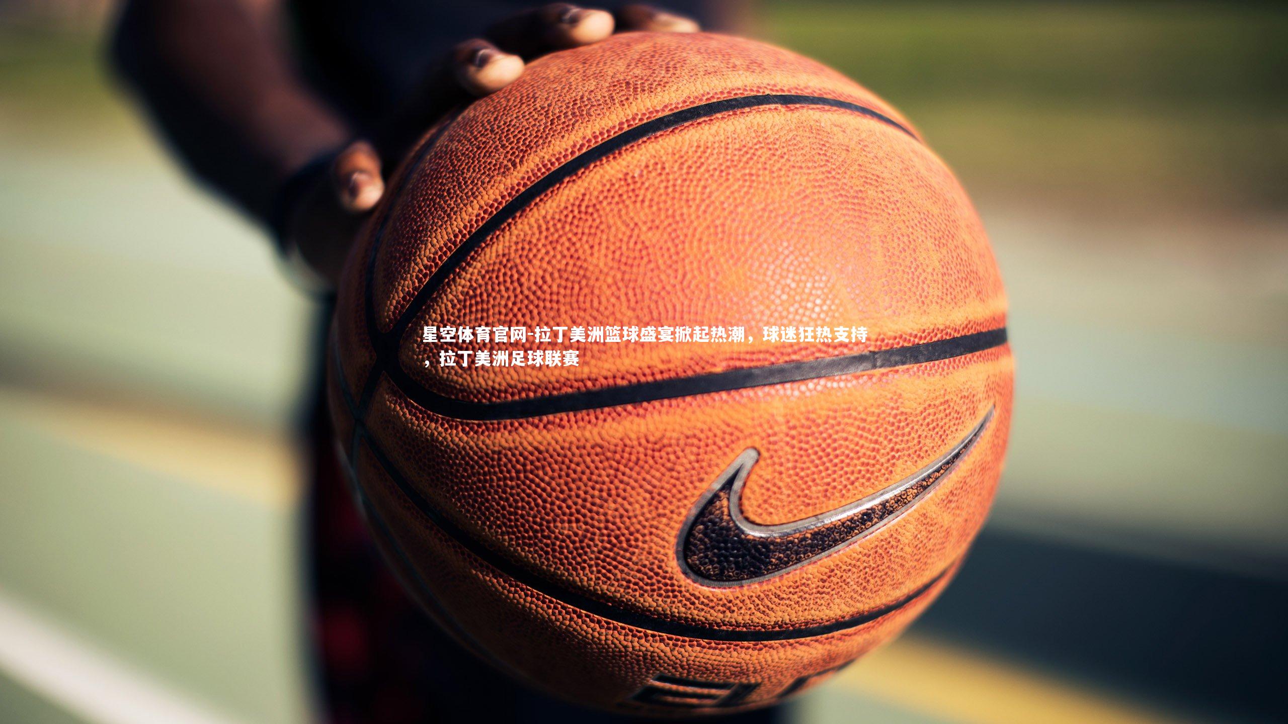 拉丁美洲篮球盛宴掀起热潮，球迷狂热支持，拉丁美洲足球联赛