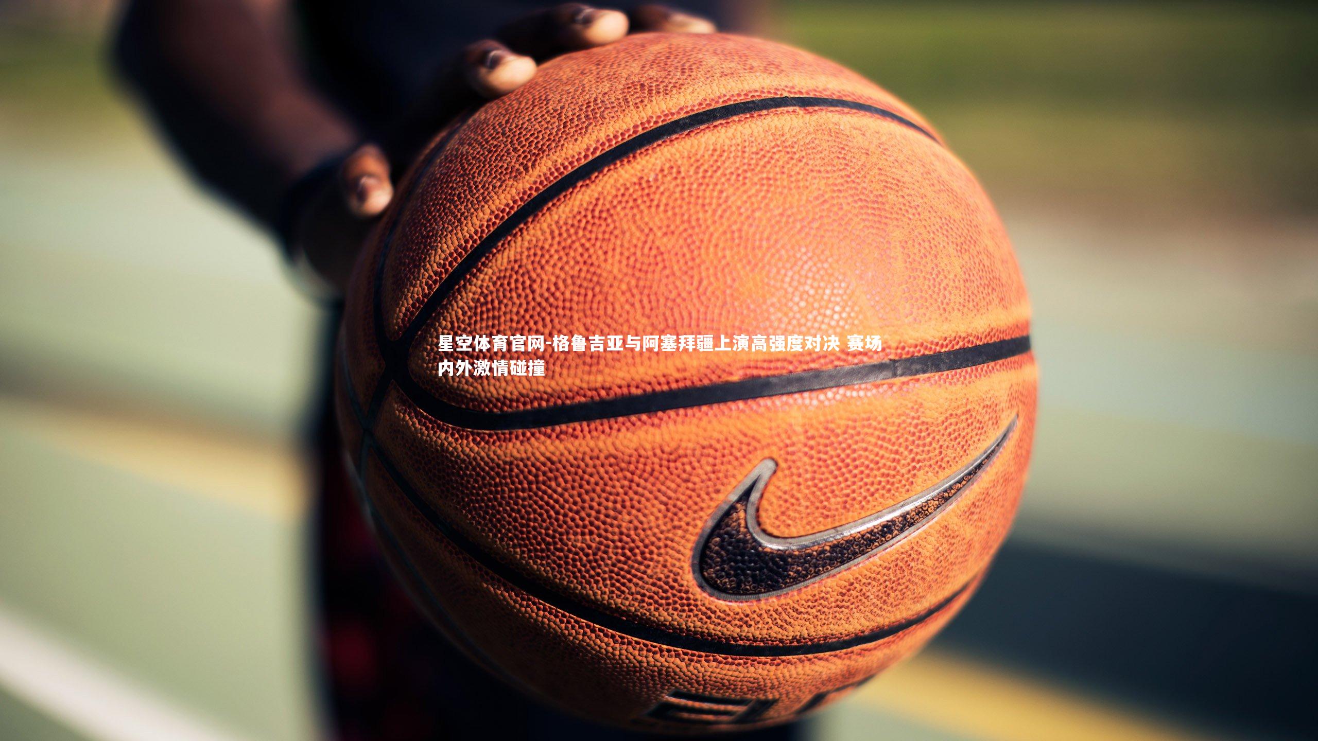 星空体育官网-格鲁吉亚与阿塞拜疆上演高强度对决 赛场内外激情碰撞